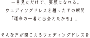 一目見ただけで笑顔になれる　ウェディングドレスを纏ったその瞬間　運命の一着と出会えたかも　そんな声が聞こえるウェディングドレス