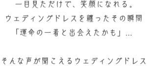 一目見ただけで笑顔になれる　ウェディングドレスを纏ったその瞬間　運命の一着と出会えたかも　そんな声が聞こえるウェディングドレス